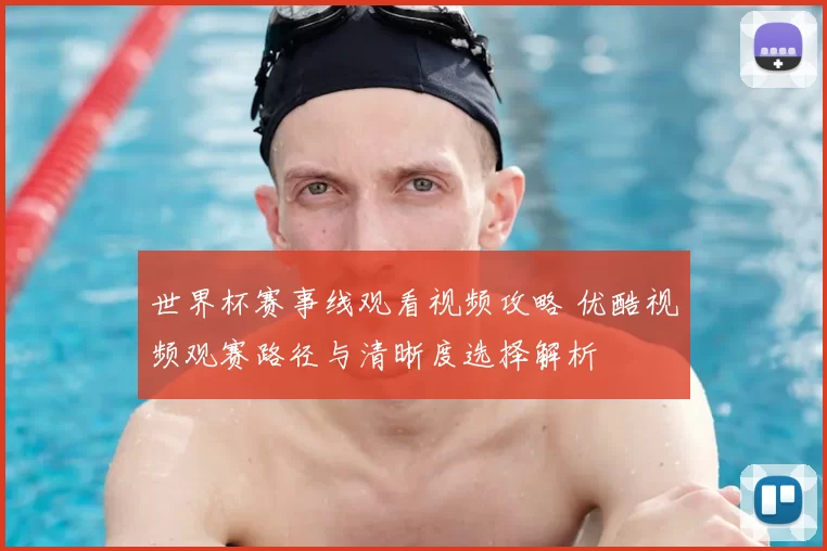 世界杯赛事线观看视频攻略 优酷视频观赛路径与清晰度选择解析