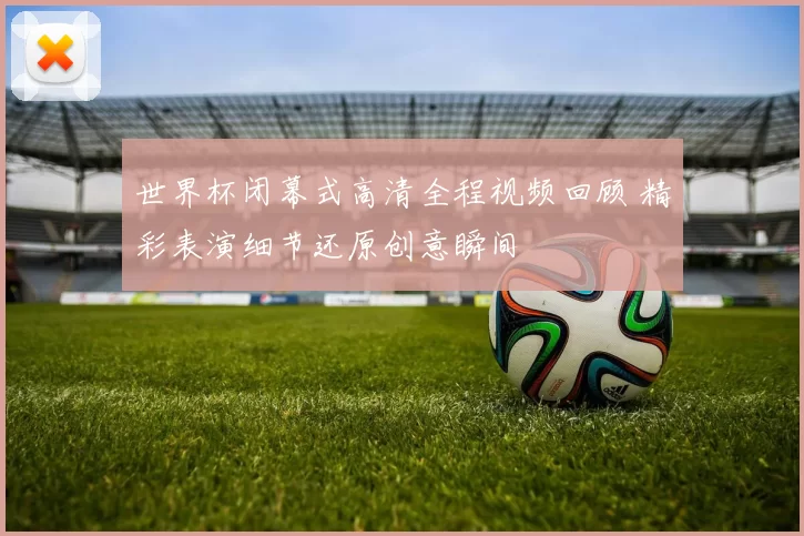 世界杯闭幕式高清全程视频回顾 精彩表演细节还原创意瞬间