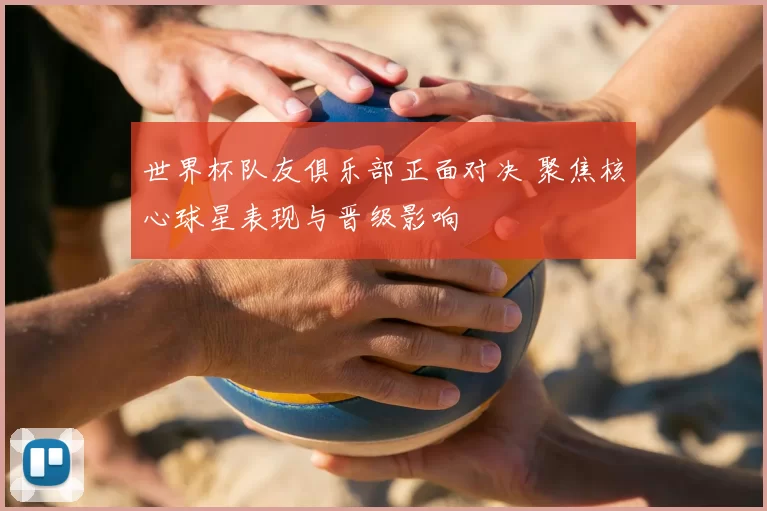 世界杯队友俱乐部正面对决 聚焦核心球星表现与晋级影响