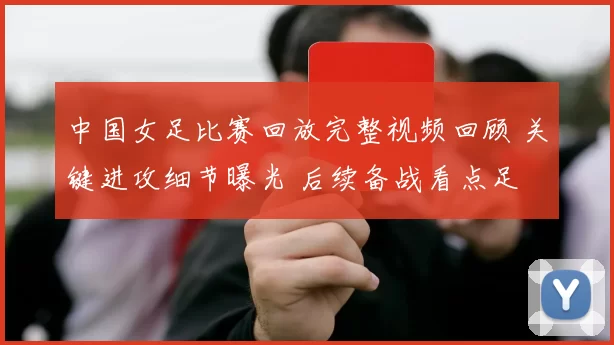 中国女足比赛回放完整视频回顾 关键进攻细节曝光 后续备战看点足