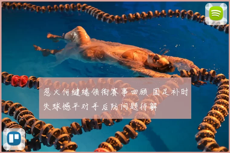惹火何缱绻领衔赛事回顾 国足补时失球憾平对手后防问题待解