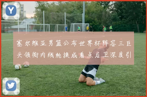 塞尔维亚男篮公布世界杯阵容三巨头领衔内线轮换成看点后卫深度引关注