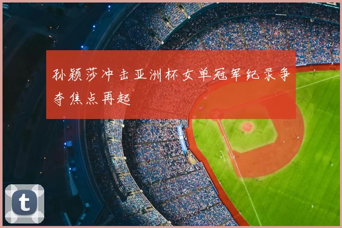 孙颖莎冲击亚洲杯女单冠军纪录争夺焦点再起