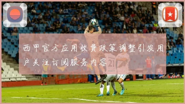 西甲官方应用收费政策调整引发用户关注订阅服务内容