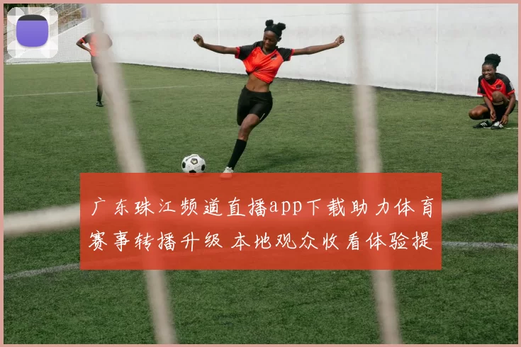 广东珠江频道直播app下载助力体育赛事转播升级 本地观众收看体验提升