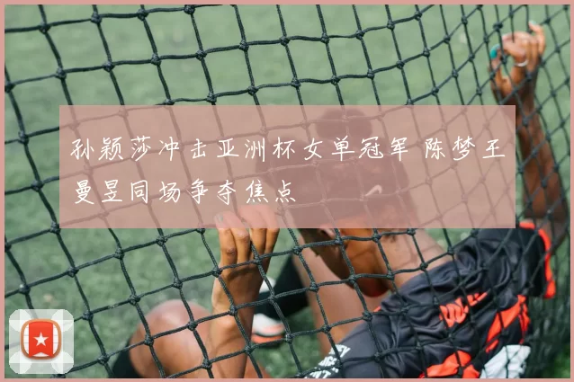 孙颖莎冲击亚洲杯女单冠军 陈梦王曼昱同场争夺焦点