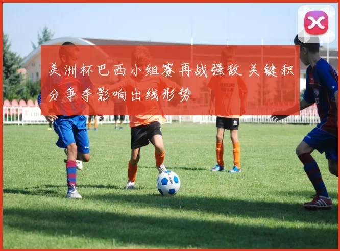 美洲杯巴西小组赛再战强敌 关键积分争夺影响出线形势