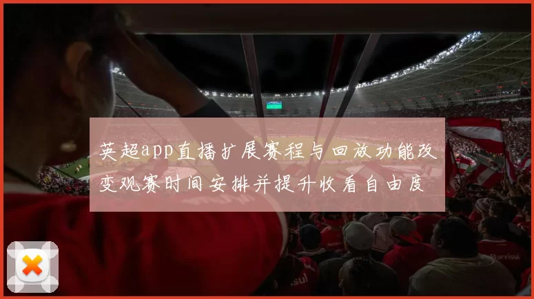 英超app直播扩展赛程与回放功能改变观赛时间安排并提升收看自由度
