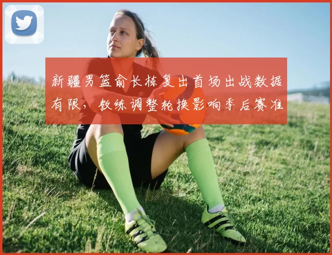 新疆男篮俞长栋复出首场出战数据有限，教练调整轮换影响季后赛准备