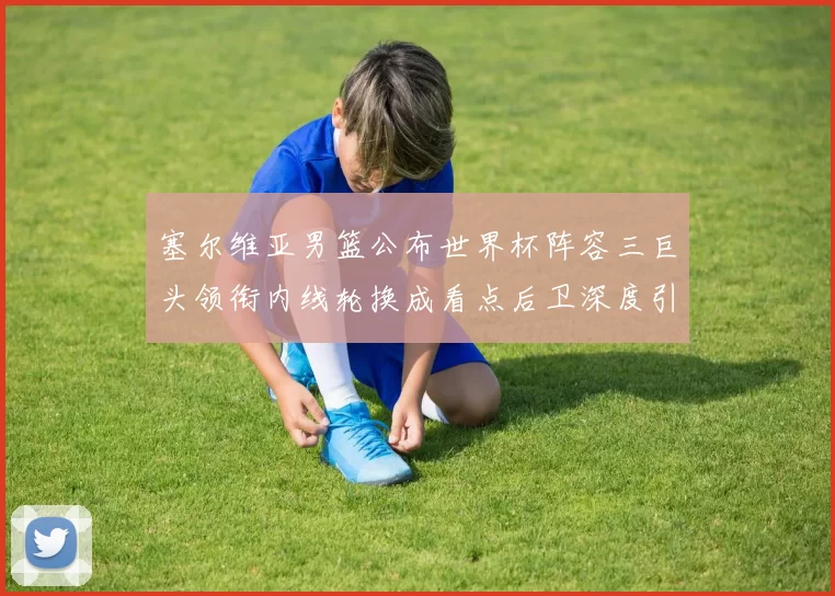 塞尔维亚男篮公布世界杯阵容三巨头领衔内线轮换成看点后卫深度引关注