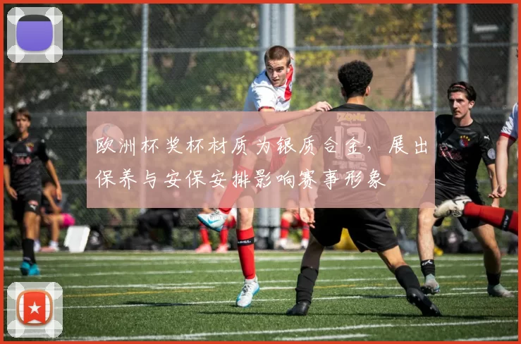 欧洲杯奖杯材质为银质合金，展出保养与安保安排影响赛事形象