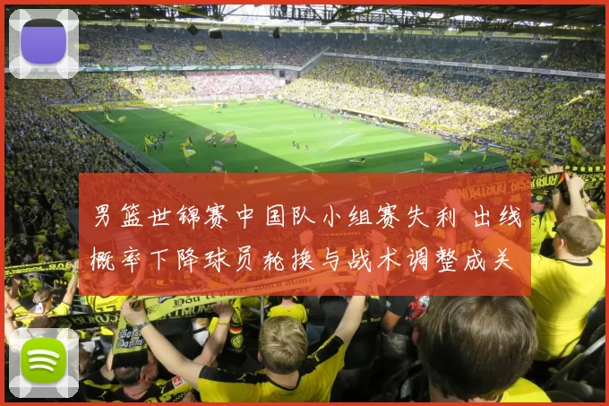 男篮世锦赛中国队小组赛失利 出线概率下降球员轮换与战术调整成关键