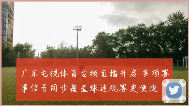 广东电视体育台线直播开启 多项赛事信号同步覆盖球迷观赛更便捷