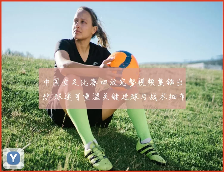 中国女足比赛回放完整视频集锦出炉 球迷可重温关键进球与战术细节