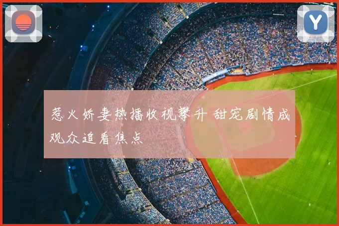 惹火娇妻热播收视攀升 甜宠剧情成观众追看焦点