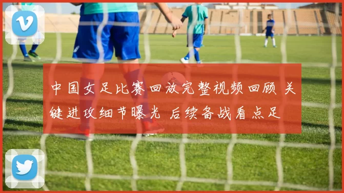 中国女足比赛回放完整视频回顾 关键进攻细节曝光 后续备战看点足