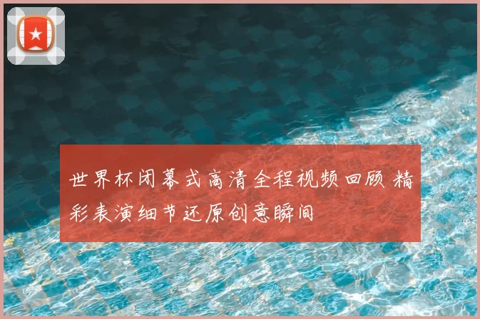 世界杯闭幕式高清全程视频回顾 精彩表演细节还原创意瞬间