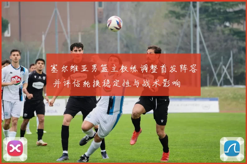 塞尔维亚男篮主教练调整首发阵容 并评估轮换稳定性与战术影响