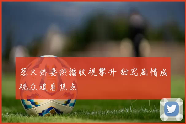 惹火娇妻热播收视攀升 甜宠剧情成观众追看焦点