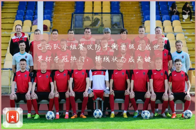 巴西队小组赛攻防平衡晋级后成世界杯夺冠热门，锋线状态成关键