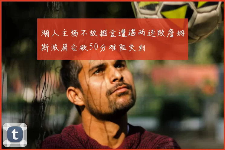 湖人主场不敌掘金遭遇两连败詹姆斯浓眉合砍50分难阻失利