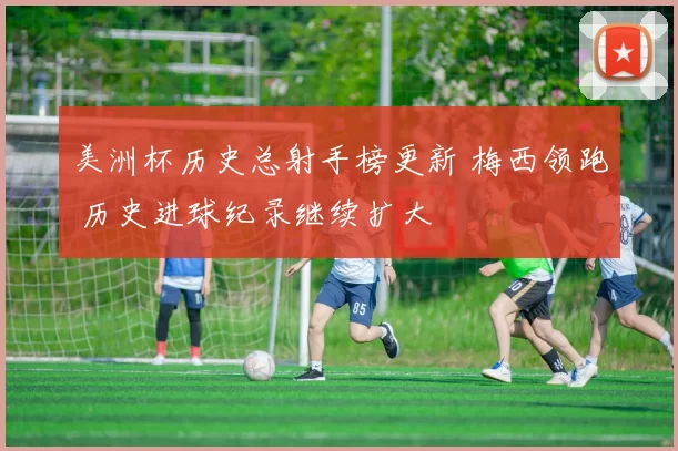 美洲杯历史总射手榜更新 梅西领跑 历史进球纪录继续扩大