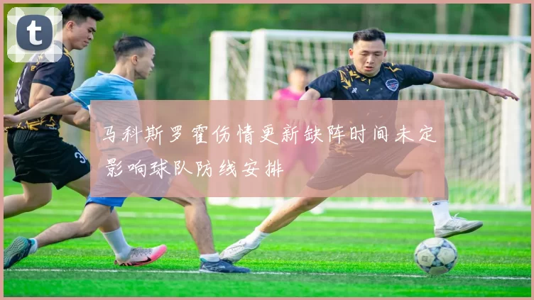 马科斯罗霍伤情更新缺阵时间未定 影响球队防线安排