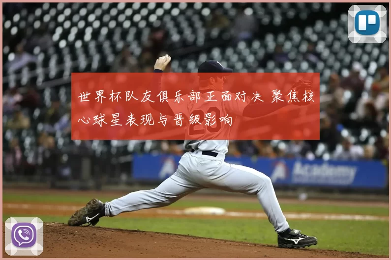 世界杯队友俱乐部正面对决 聚焦核心球星表现与晋级影响