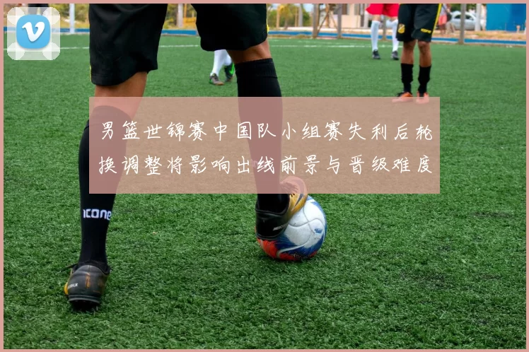 男篮世锦赛中国队小组赛失利后轮换调整将影响出线前景与晋级难度