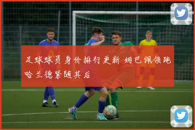 足球球员身价排行更新 姆巴佩领跑哈兰德紧随其后