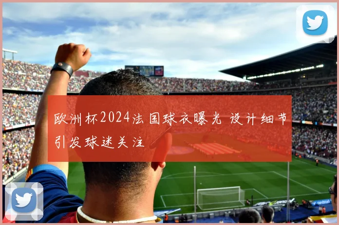 欧洲杯2024法国球衣曝光 设计细节引发球迷关注