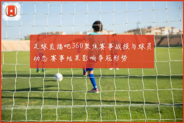 足球直播吧360聚焦赛事战报与球员动态 赛事结果影响争冠形势