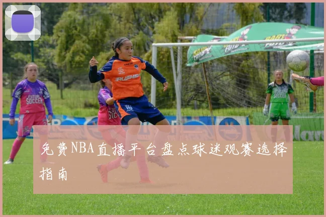免费NBA直播平台盘点球迷观赛选择指南